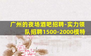 广州的夜场酒吧招聘-实力领队招聘1500-2000模特
